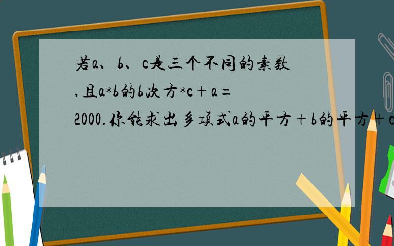 若a、b、c是三个不同的素数,且a*b的b次方*c+a=2000.你能求出多项式a的平方+b的平方+c的平方的值吗?