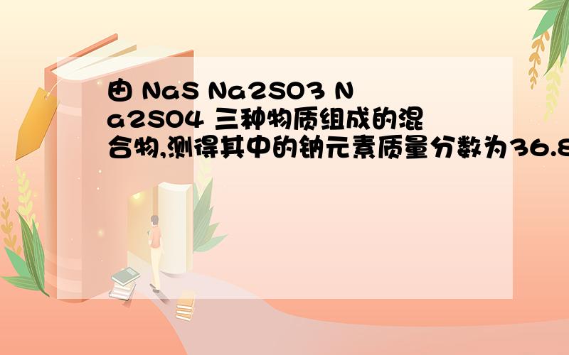 由 NaS Na2SO3 Na2SO4 三种物质组成的混合物,测得其中的钠元素质量分数为36.8%,则氧的质量分数为.