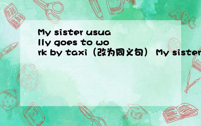 My sister usually goes to work by taxi（改为同义句） My sister usua