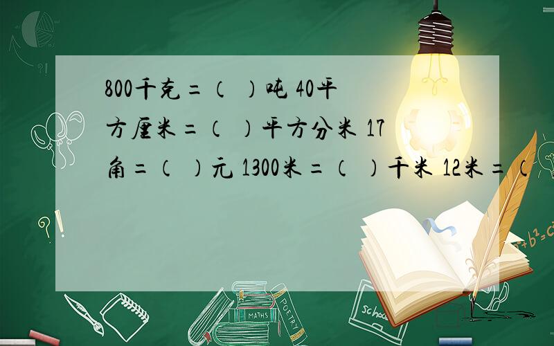 800千克=（ ）吨 40平方厘米=（ ）平方分米 17角=（ ）元 1300米=（ ）千米 12米=（ ）毫米