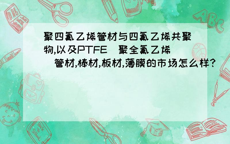 聚四氟乙烯管材与四氟乙烯共聚物,以及PTFE（聚全氟乙烯）管材,棒材,板材,薄膜的市场怎么样?