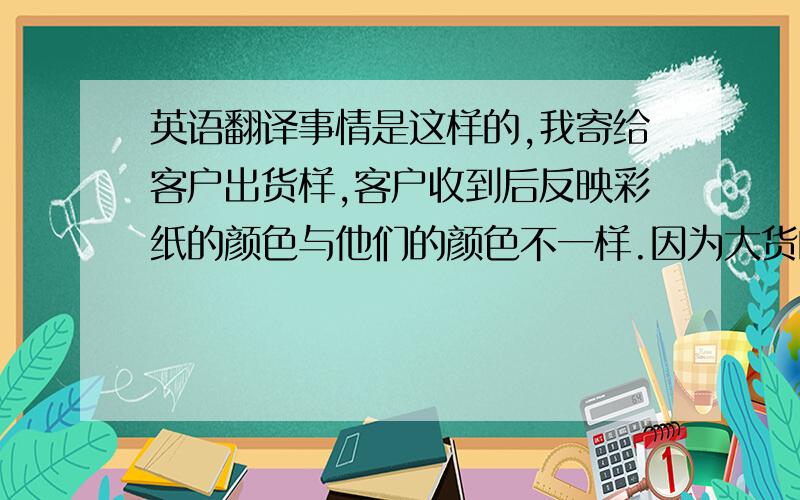 英语翻译事情是这样的,我寄给客户出货样,客户收到后反映彩纸的颜色与他们的颜色不一样.因为大货的彩纸已经做出来了.我想跟老