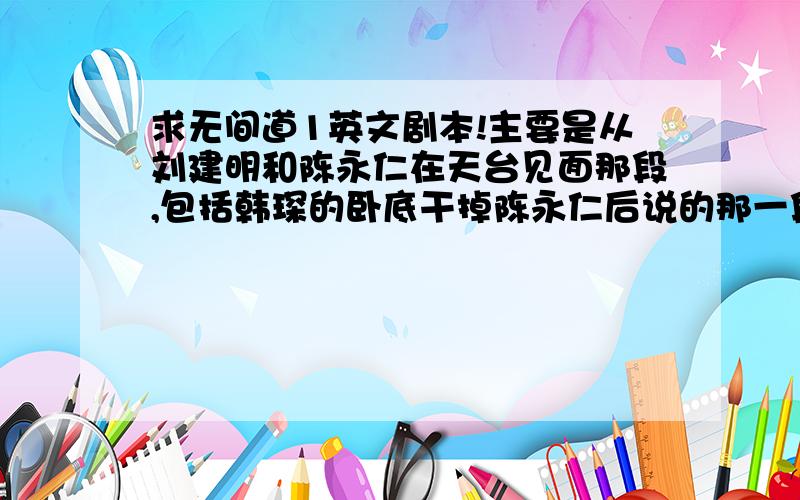 求无间道1英文剧本!主要是从刘建明和陈永仁在天台见面那段,包括韩琛的卧底干掉陈永仁后说的那一段话.谢谢!