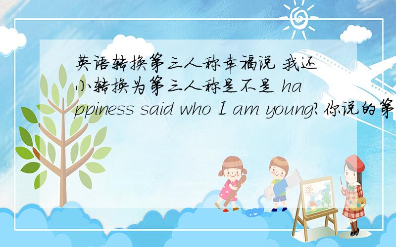 英语转换第三人称幸福说 我还小转换为第三人称是不是 happiness said who I am young?你说的第