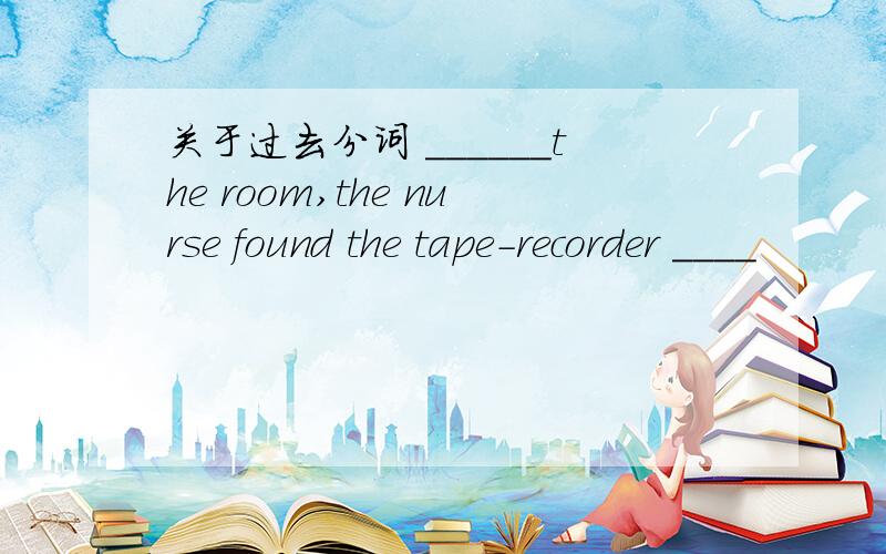 关于过去分词 ______the room,the nurse found the tape-recorder ____