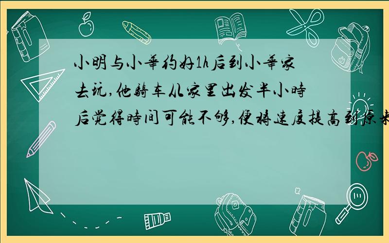 小明与小华约好1h后到小华家去玩,他骑车从家里出发半小时后觉得时间可能不够,便将速度提高到原来的2...