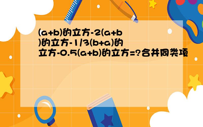 (a+b)的立方-2(a+b)的立方-1/3(b+a)的立方-0.5(a+b)的立方=?合并同类项