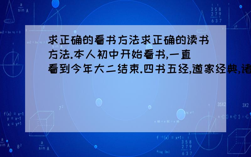 求正确的看书方法求正确的读书方法.本人初中开始看书,一直看到今年大二结束.四书五经,道家经典,诸子百家都有涉猎.看的是纯