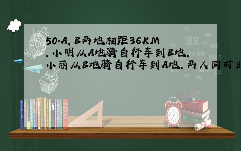 50.A,B两地相距36KM,小明从A地骑自行车到B地,小丽从B地骑自行车到A地,两人同时出发相向而行,经过1H后两人相