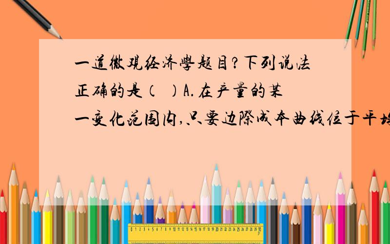 一道微观经济学题目?下列说法正确的是（ ）A.在产量的某一变化范围内,只要边际成本曲线位于平均成本曲线的上方,平均成本曲