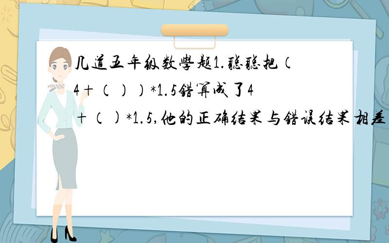 几道五年级数学题1.聪聪把（4+（））*1.5错算成了4+（)*1.5,他的正确结果与错误结果相差多少?*表示乘2.小军