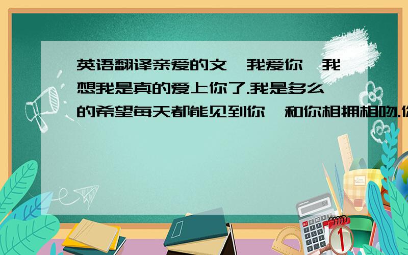 英语翻译亲爱的文,我爱你,我想我是真的爱上你了.我是多么的希望每天都能见到你,和你相拥相吻.你问过我爱你什么?我刚开始的