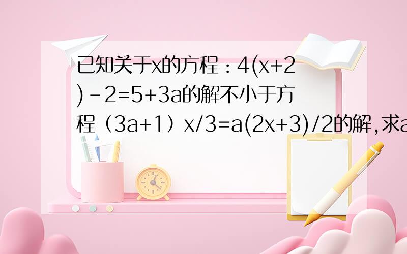 已知关于x的方程：4(x+2)-2=5+3a的解不小于方程（3a+1）x/3=a(2x+3)/2的解,求a的取值范围.