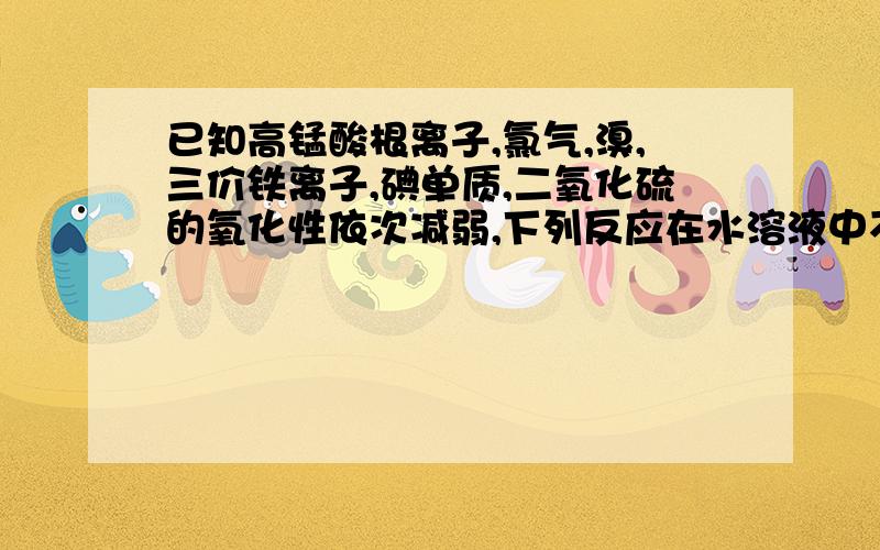 已知高锰酸根离子,氯气,溴,三价铁离子,碘单质,二氧化硫的氧化性依次减弱,下列反应在水溶液中不可能发生的