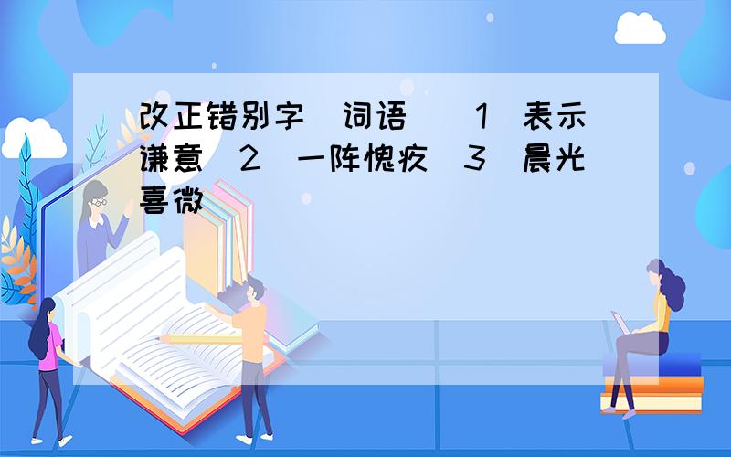 改正错别字（词语）（1）表示谦意（2）一阵愧疚（3）晨光喜微