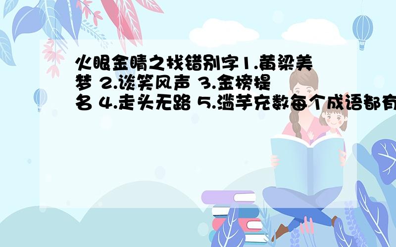 火眼金睛之找错别字1.黄梁美梦 2.谈笑风声 3.金榜提名 4.走头无路 5.滥芋充数每个成语都有一个错别字.答题者有许