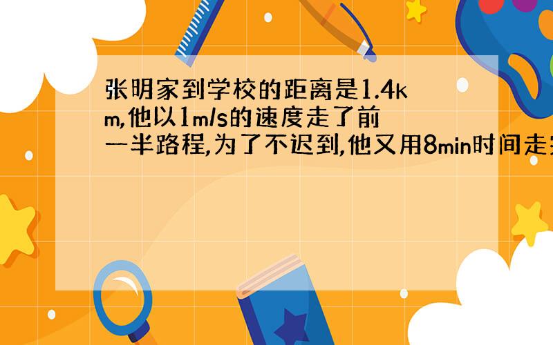 张明家到学校的距离是1.4km,他以1m/s的速度走了前一半路程,为了不迟到,他又用8min时间走完了后一半路程