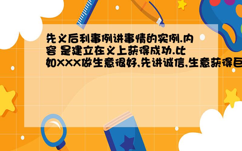 先义后利事例讲事情的实例.内容 是建立在义上获得成功.比如XXX做生意很好,先讲诚信,生意获得巨大成功,