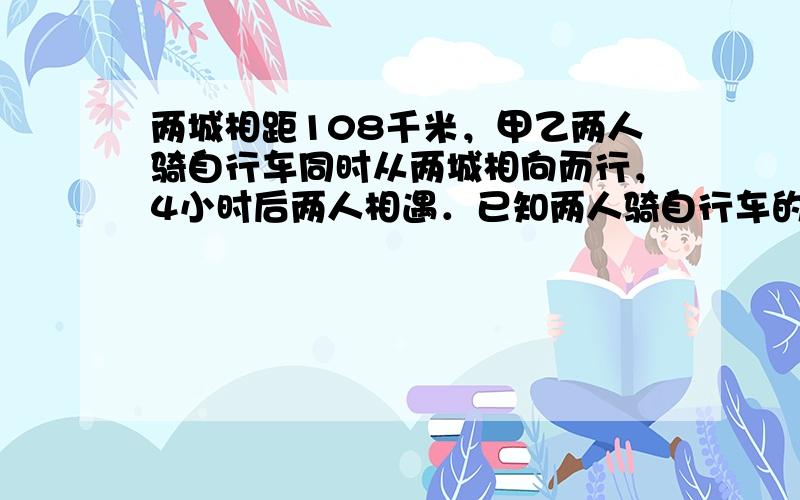 两城相距108千米，甲乙两人骑自行车同时从两城相向而行，4小时后两人相遇．已知两人骑自行车的速度比是4：5，甲乙两人每时