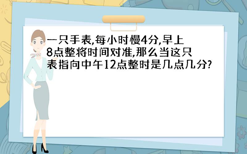 一只手表,每小时慢4分,早上8点整将时间对准,那么当这只表指向中午12点整时是几点几分?