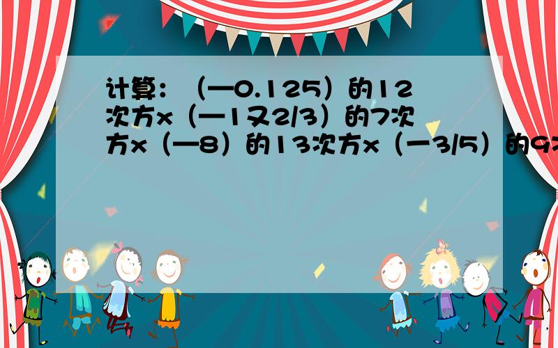 计算：（—0.125）的12次方x（—1又2/3）的7次方x（—8）的13次方x（一3/5）的9次方