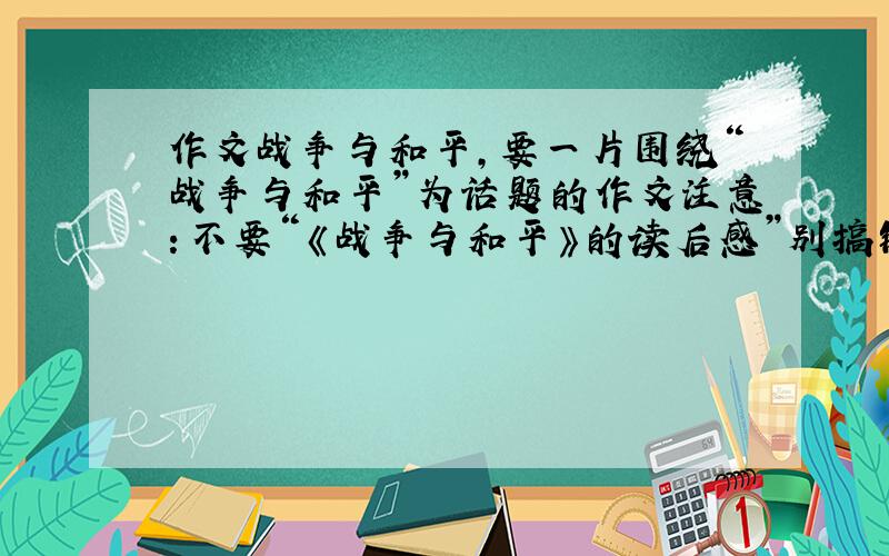 作文战争与和平,要一片围绕“战争与和平”为话题的作文注意：不要“《战争与和平》的读后感”别搞错了水平不要太高合适的话再给