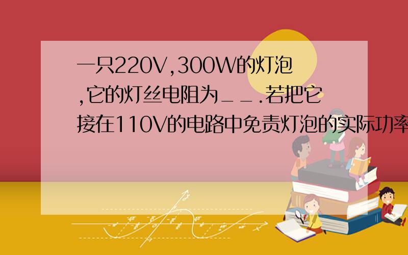 一只220V,300W的灯泡,它的灯丝电阻为__.若把它接在110V的电路中免责灯泡的实际功率为____.