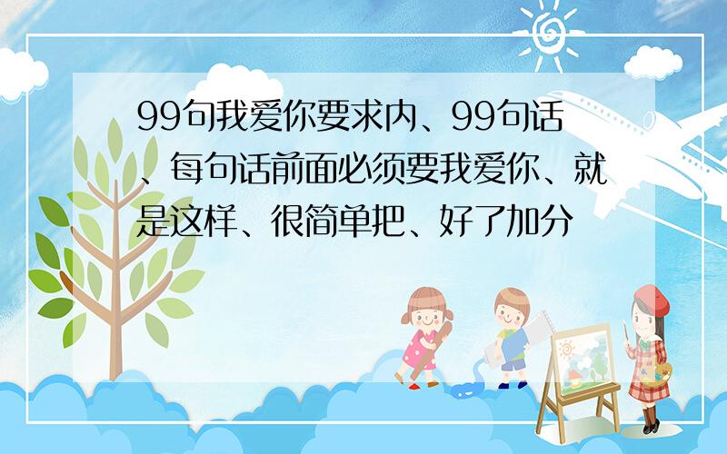 99句我爱你要求内、99句话、每句话前面必须要我爱你、就是这样、很简单把、好了加分