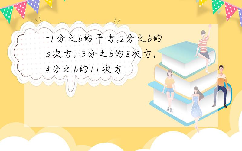 -1分之b的平方,2分之b的5次方,-3分之b的8次方,4分之b的11次方