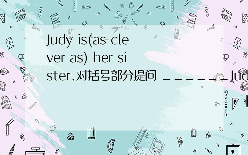 Judy is(as clever as) her sister.对括号部分提问 ______Judy______?