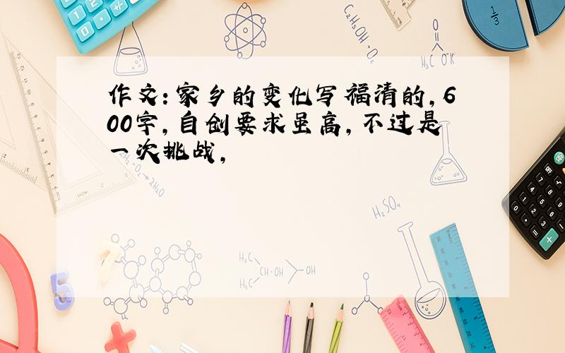 作文：家乡的变化写福清的,600字,自创要求虽高,不过是一次挑战,