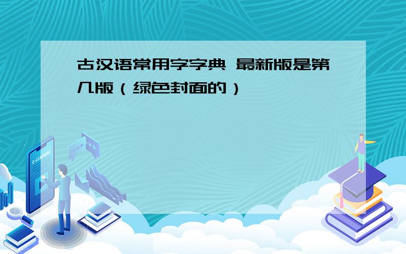 古汉语常用字字典 最新版是第几版（绿色封面的）