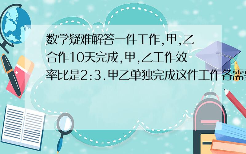 数学疑难解答一件工作,甲,乙合作10天完成,甲,乙工作效率比是2:3.甲乙单独完成这件工作各需要多少天?