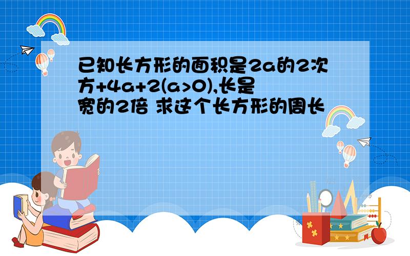 已知长方形的面积是2a的2次方+4a+2(a>0),长是宽的2倍 求这个长方形的周长