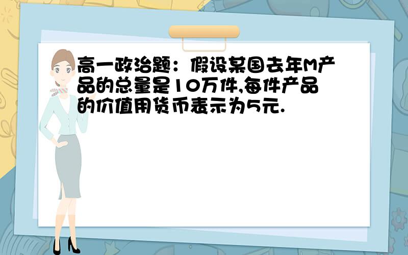 高一政治题：假设某国去年M产品的总量是10万件,每件产品的价值用货币表示为5元.