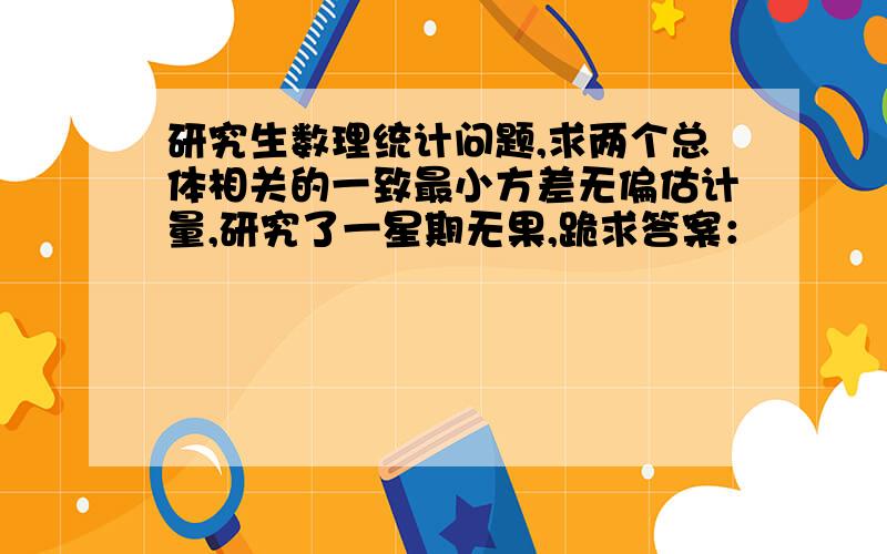 研究生数理统计问题,求两个总体相关的一致最小方差无偏估计量,研究了一星期无果,跪求答案：