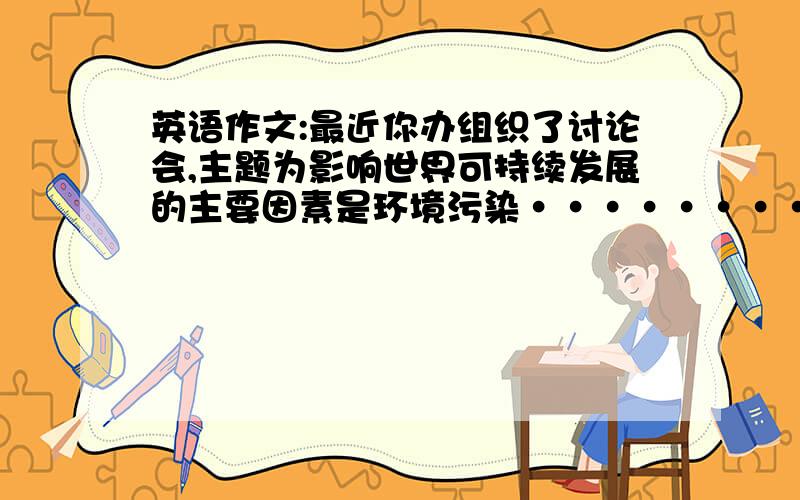 英语作文:最近你办组织了讨论会,主题为影响世界可持续发展的主要因素是环境污染··········