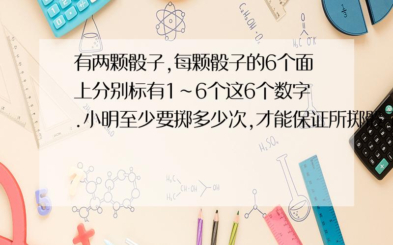 有两颗骰子,每颗骰子的6个面上分别标有1~6个这6个数字.小明至少要掷多少次,才能保证所掷骰子朝上的两人数字的和有两次是