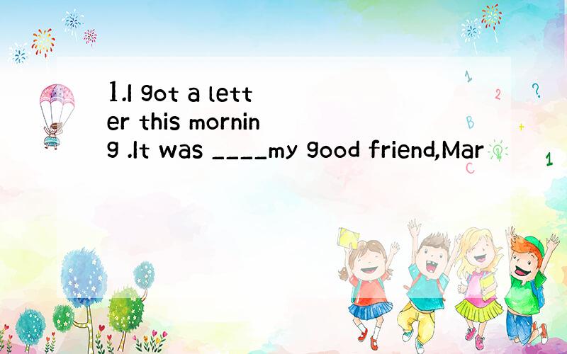 1.I got a letter this morning .It was ____my good friend,Mar