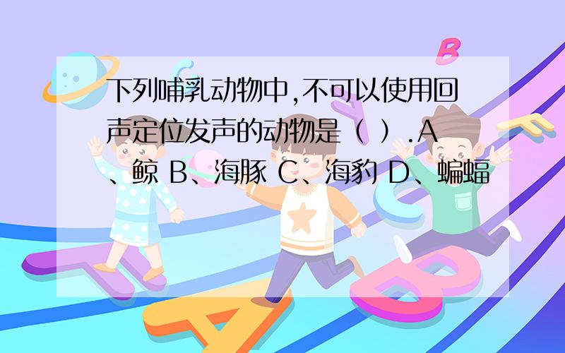 下列哺乳动物中,不可以使用回声定位发声的动物是（ ）.A、鲸 B、海豚 C、海豹 D、蝙蝠