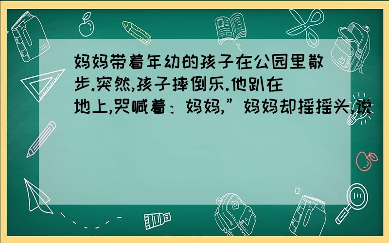 妈妈带着年幼的孩子在公园里散步.突然,孩子摔倒乐.他趴在地上,哭喊着：妈妈,”妈妈却摇摇头,说