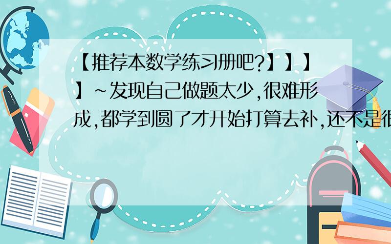 【推荐本数学练习册吧?】】】】~发现自己做题太少,很难形成,都学到圆了才开始打算去补,还不是很晚吧?推荐本好一点的练习册