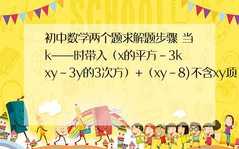 初中数学两个题求解题步骤 当k——时带入（x的平方-3kxy-3y的3次方）+（xy-8)不含xy项