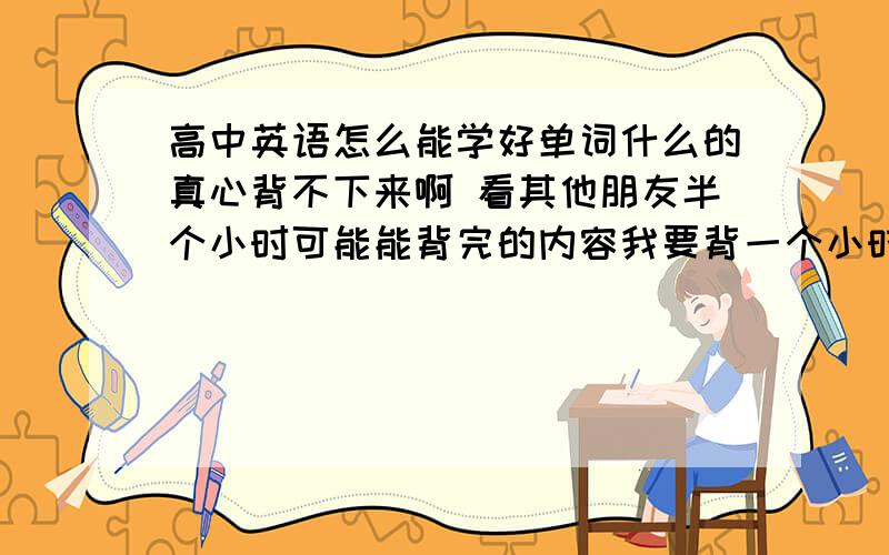 高中英语怎么能学好单词什么的真心背不下来啊 看其他朋友半个小时可能能背完的内容我要背一个小时还是不很熟练.老师讲通过发音