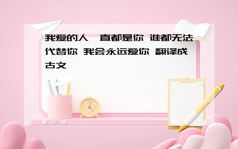 我爱的人一直都是你 谁都无法代替你 我会永远爱你 翻译成古文