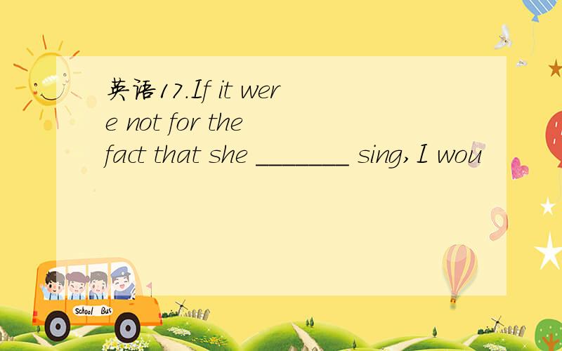 英语17.If it were not for the fact that she _______ sing,I wou