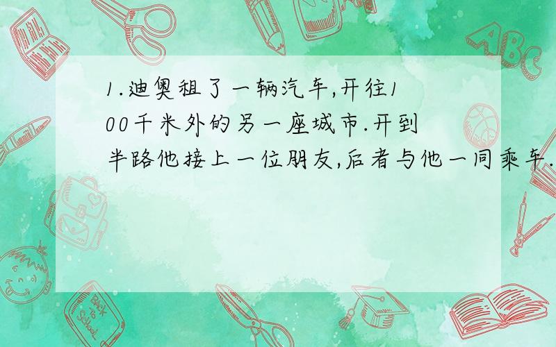 1.迪奥租了一辆汽车,开往100千米外的另一座城市.开到半路他接上一位朋友,后者与他一同乘车.到了晚间,两人同归,开到半