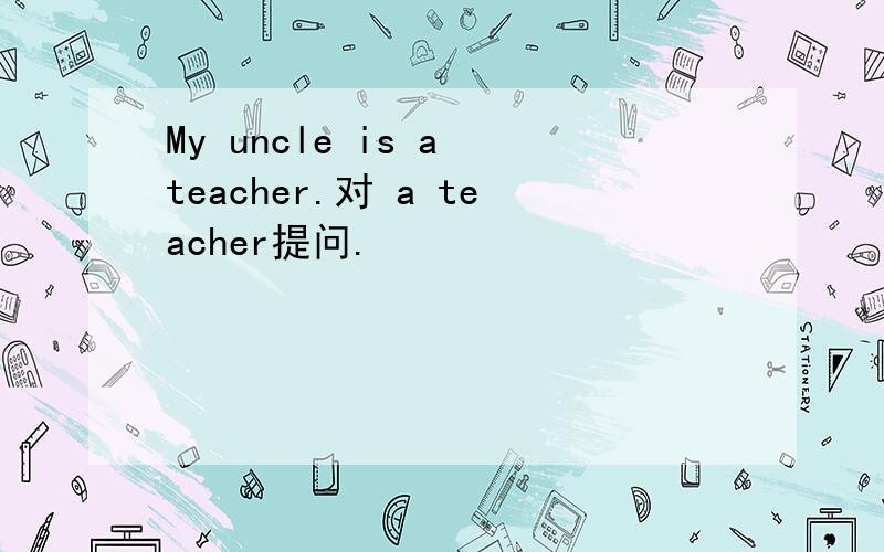 My uncle is a teacher.对 a teacher提问.