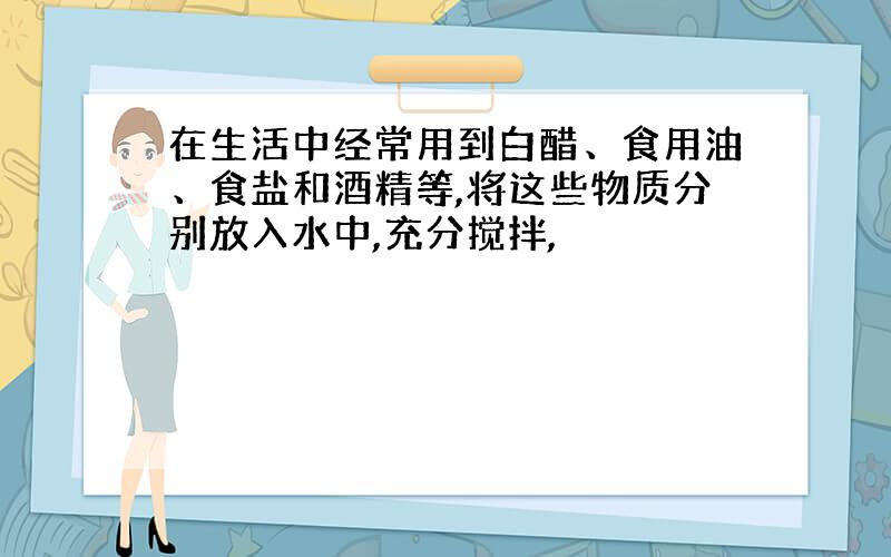 在生活中经常用到白醋、食用油、食盐和酒精等,将这些物质分别放入水中,充分搅拌,