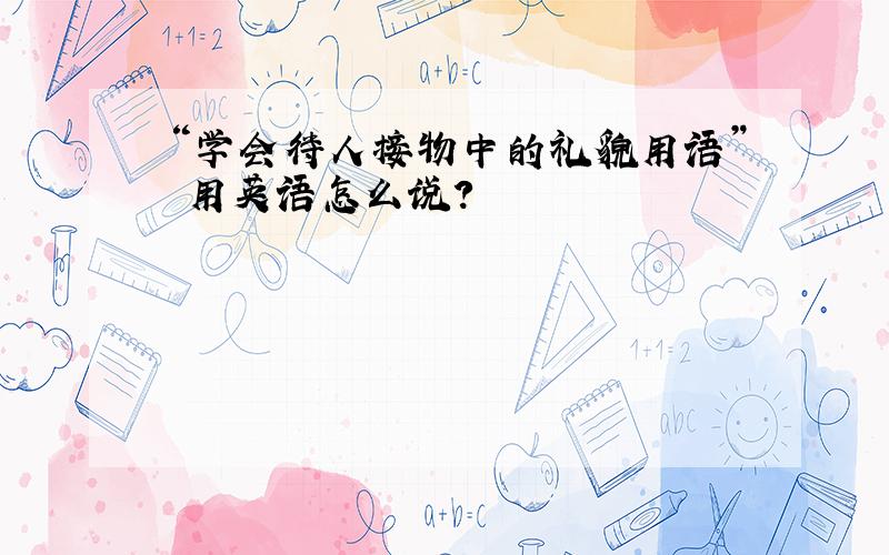 “学会待人接物中的礼貌用语” 用英语怎么说?